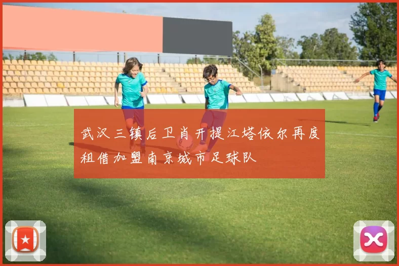 武汉三镇后卫肖开提江塔依尔再度租借加盟南京城市足球队