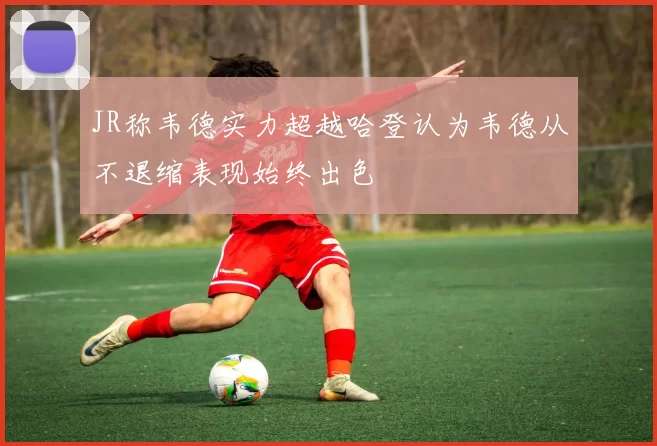 JR称韦德实力超越哈登认为韦德从不退缩表现始终出色
