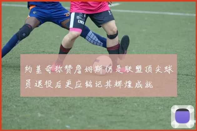 约基奇称赞詹姆斯仍是联盟顶尖球员退役后更应铭记其辉煌成就