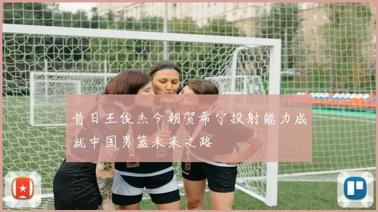 昔日王俊杰今朝贺希宁投射能力成就中国男篮未来之路