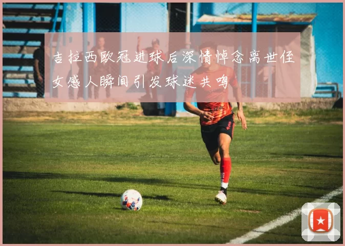 吉拉西欧冠进球后深情悼念离世侄女感人瞬间引发球迷共鸣