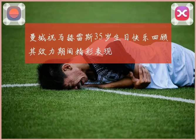 曼城祝马赫雷斯35岁生日快乐回顾其效力期间精彩表现