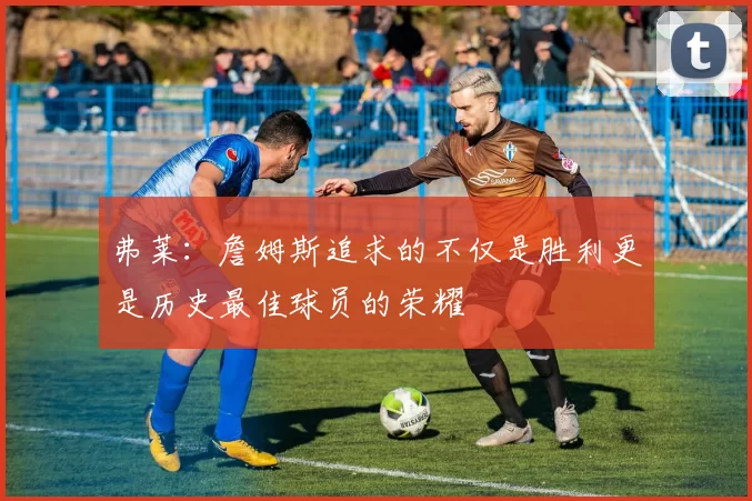 弗莱：詹姆斯追求的不仅是胜利更是历史最佳球员的荣耀