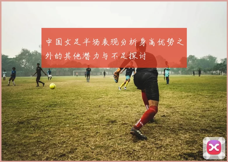 中国女足半场表现分析身高优势之外的其他潜力与不足探讨