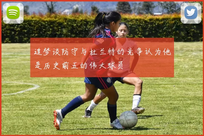 追梦谈防守与杜兰特的竞争认为他是历史前五的伟大球员