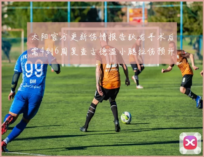 太阳官方更新伤情报告狄龙手术后需4到6周复查古德温小腿拉伤预计1到2周恢复