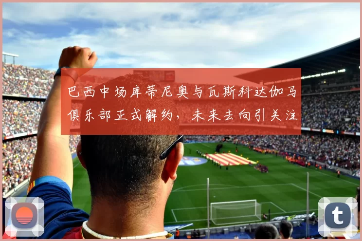 巴西中场库蒂尼奥与瓦斯科达伽马俱乐部正式解约，未来去向引关注