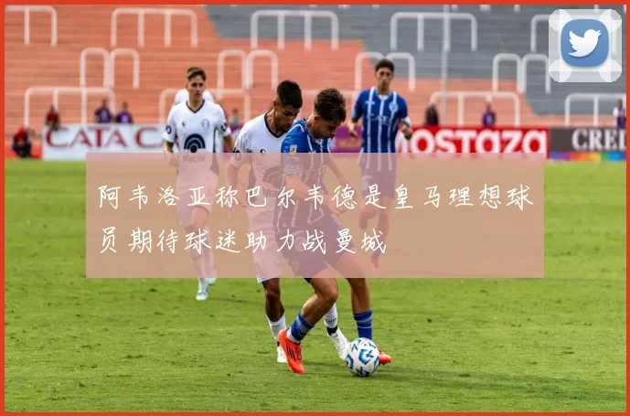 阿韦洛亚称巴尔韦德是皇马理想球员期待球迷助力战曼城