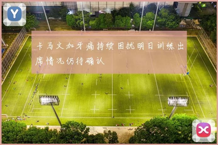卡马文加牙痛持续困扰明日训练出席情况仍待确认