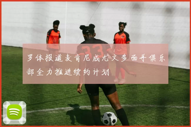 罗体报道麦肯尼成尤文多面手俱乐部全力推进续约计划