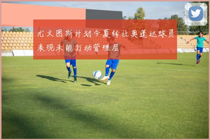 尤文图斯计划今夏转让奥蓬达球员表现未能打动管理层