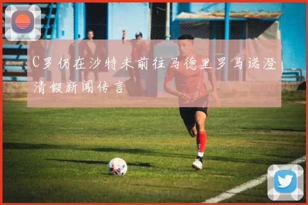 C罗仍在沙特未前往马德里罗马诺澄清假新闻传言