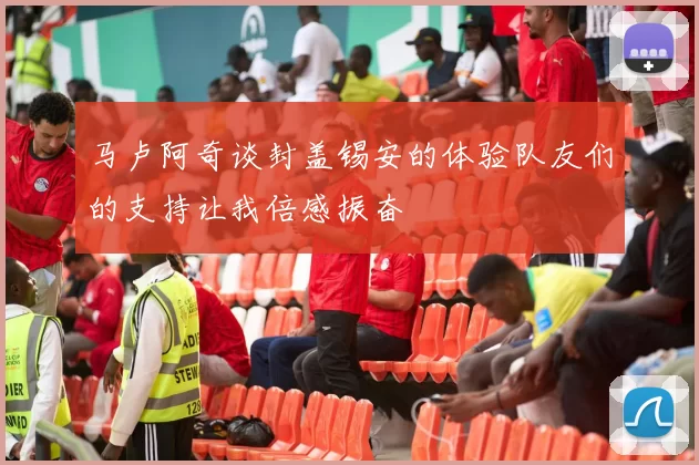 马卢阿奇谈封盖锡安的体验队友们的支持让我倍感振奋