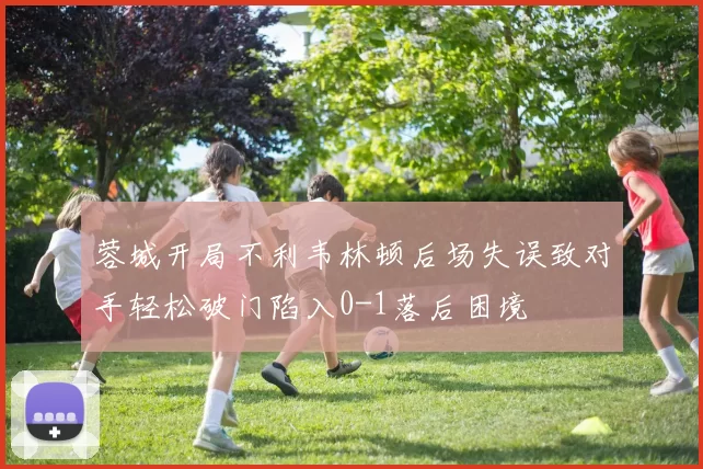 蓉城开局不利韦林顿后场失误致对手轻松破门陷入0-1落后困境